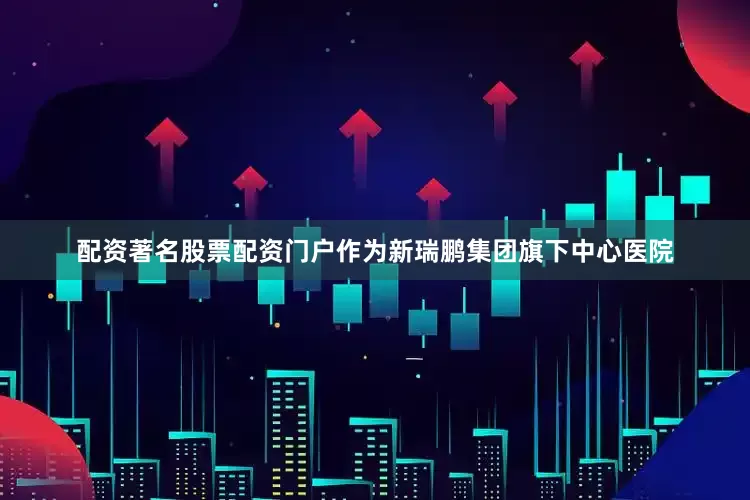 配资著名股票配资门户作为新瑞鹏集团旗下中心医院