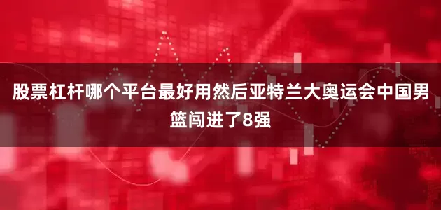 股票杠杆哪个平台最好用然后亚特兰大奥运会中国男篮闯进了8强