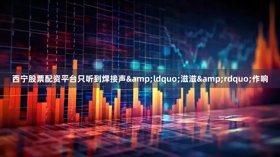 西宁股票配资平台只听到焊接声&ldquo;滋滋&rdquo;作响