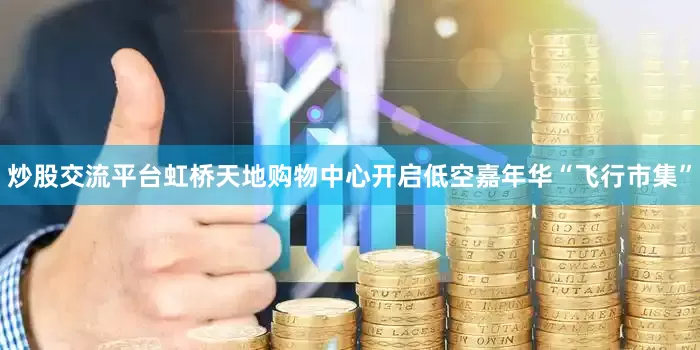 炒股交流平台虹桥天地购物中心开启低空嘉年华“飞行市集”