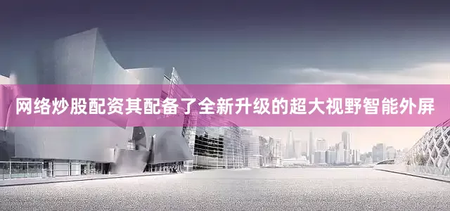 网络炒股配资其配备了全新升级的超大视野智能外屏