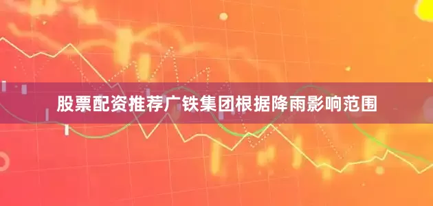 股票配资推荐广铁集团根据降雨影响范围