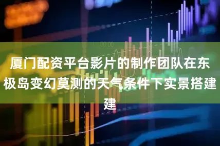 厦门配资平台影片的制作团队在东极岛变幻莫测的天气条件下实景搭建